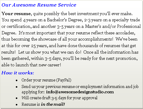 Text Box: Our Awesome Resume ServiceYour resume, quite possibly the best investment youll ever make.  You spend 4 years on a Bachelors Degree, 2-3 years on a specialty trade or certification, and another 3-5 years on a Masters and/or Professional Degree.  Its most important that your resume reflect these accolades, thus becoming the showcase of all your accomplishments!  Weve been at this for over 25 years, and have done thousands of resumes that get results!  Let us show you what we can do!  Once all the information has been gathered, within 3-5 days, youll be ready for the next promotion, able to launch that new career!How it works:Order your resume (PayPal)Send us your previous resume or employment information and job applying for:  info@awesomedesignstudio.comWill create draft 3-5 days for your approvalResume is in the mail! 