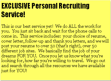 Text Box: EXCLUSIVE Personal Recruiting Service!This is our best service yet!  We do ALL the work for you.  You just sit back and wait for the phone calls to come in.  This service includes:  your choice of resume, cover letter, follow-up and thank you letters, and we will post your resume to over 50 (thats right), over 50 different job sites.  We basically find the job of your dreams FOR YOU.  Once you let us know what youre looking for, how far youre willing to travel.  We go out and search through all the resources we have available just for YOU!			